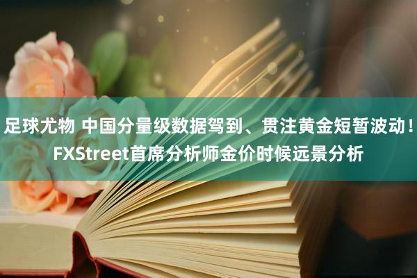 足球尤物 中国分量级数据驾到、贯注黄金短暂波动！FXStreet首席分析师金价时候远景分析