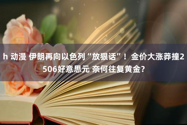 h 动漫 伊朗再向以色列“放狠话”！金价大涨莽撞2506好意思元 奈何往复黄金？