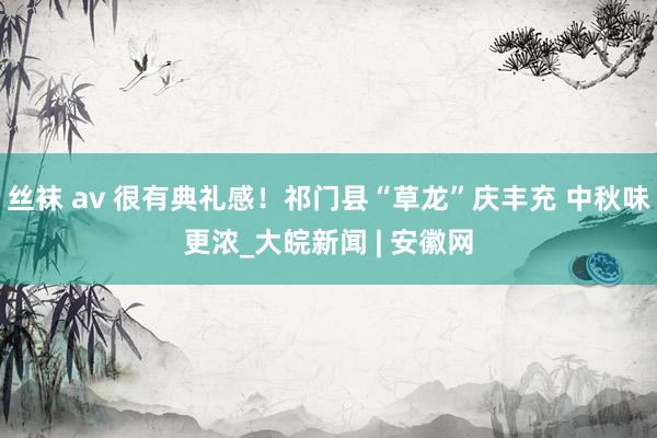 丝袜 av 很有典礼感！祁门县“草龙”庆丰充 中秋味更浓_大皖新闻 | 安徽网