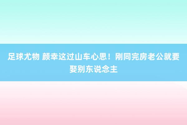 足球尤物 颜幸这过山车心思！刚同完房老公就要娶别东说念主