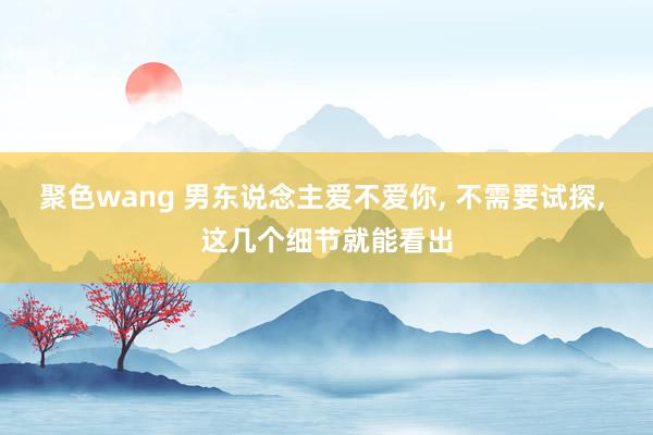 聚色wang 男东说念主爱不爱你， 不需要试探， 这几个细节就能看出