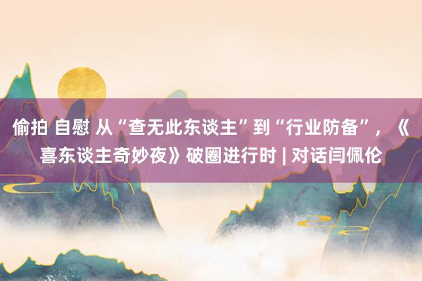 偷拍 自慰 从“查无此东谈主”到“行业防备”，《喜东谈主奇妙夜》破圈进行时 | 对话闫佩伦