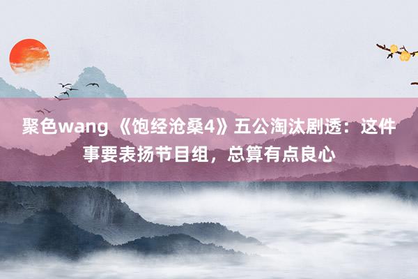 聚色wang 《饱经沧桑4》五公淘汰剧透：这件事要表扬节目组，总算有点良心