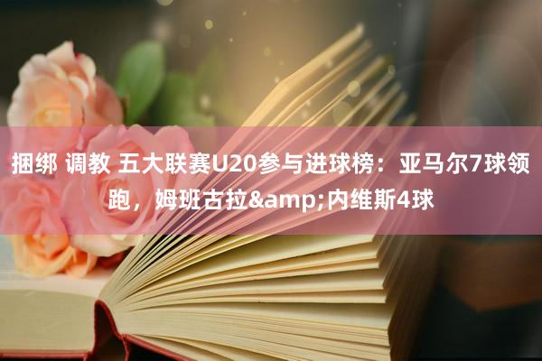 捆绑 调教 五大联赛U20参与进球榜：亚马尔7球领跑，姆班古拉&内维斯4球