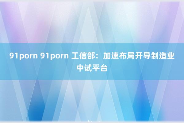 91porn 91porn 工信部：加速布局开导制造业中试平台