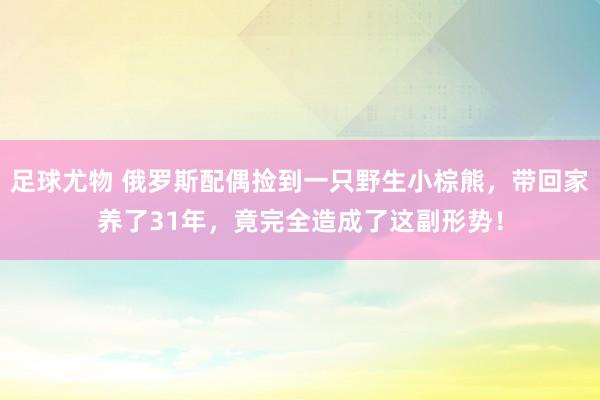 足球尤物 俄罗斯配偶捡到一只野生小棕熊，带回家养了31年，竟完全造成了这副形势！