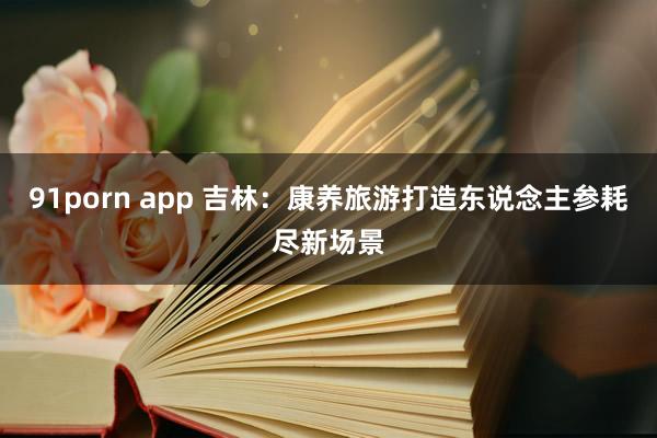 91porn app 吉林：康养旅游打造东说念主参耗尽新场景