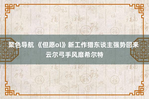 聚色导航 《但愿ol》新工作猎东谈主强势回来 云尔弓手风靡希尔特