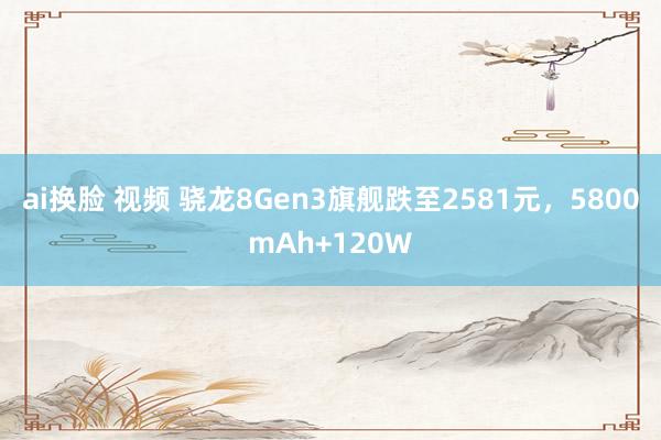 ai换脸 视频 骁龙8Gen3旗舰跌至2581元，5800mAh+120W