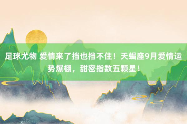 足球尤物 爱情来了挡也挡不住！天蝎座9月爱情运势爆棚，甜密指数五颗星！