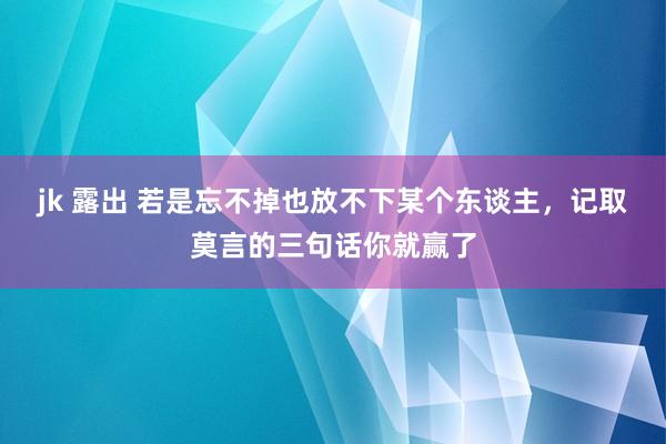 jk 露出 若是忘不掉也放不下某个东谈主，记取莫言的三句话你就赢了