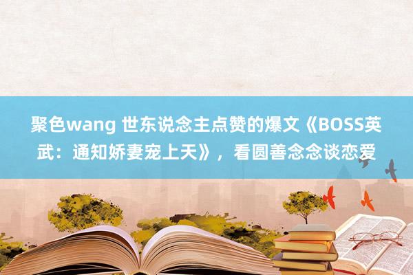 聚色wang 世东说念主点赞的爆文《BOSS英武：通知娇妻宠上天》，看圆善念念谈恋爱