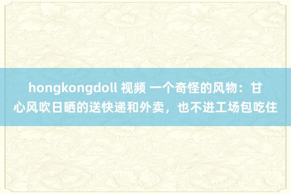 hongkongdoll 视频 一个奇怪的风物：甘心风吹日晒的送快递和外卖，也不进工场包吃住