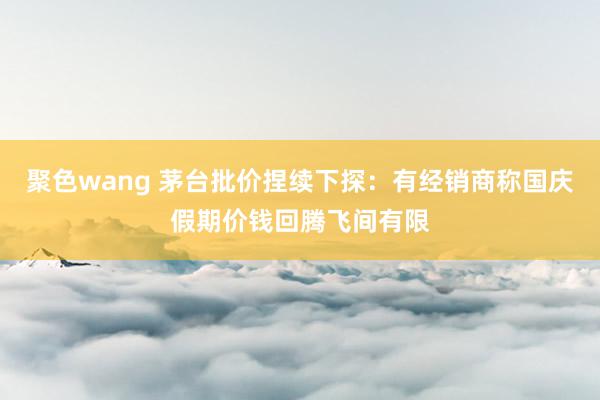 聚色wang 茅台批价捏续下探：有经销商称国庆假期价钱回腾飞间有限