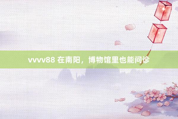 vvvv88 在南阳，博物馆里也能问诊