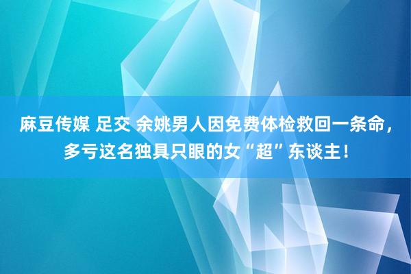 麻豆传媒 足交 余姚男人因免费体检救回一条命，多亏这名独具只眼的女“超”东谈主！