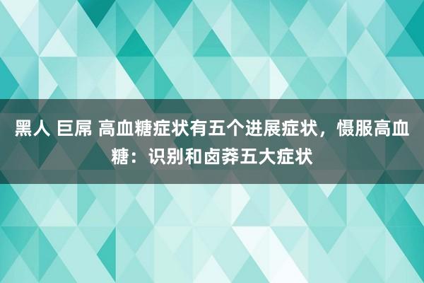 黑人 巨屌 高血糖症状有五个进展症状，慑服高血糖：识别和卤莽五大症状