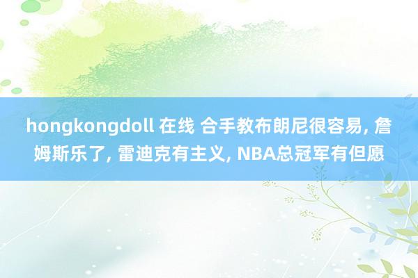 hongkongdoll 在线 合手教布朗尼很容易， 詹姆斯乐了， 雷迪克有主义， NBA总冠军有但愿