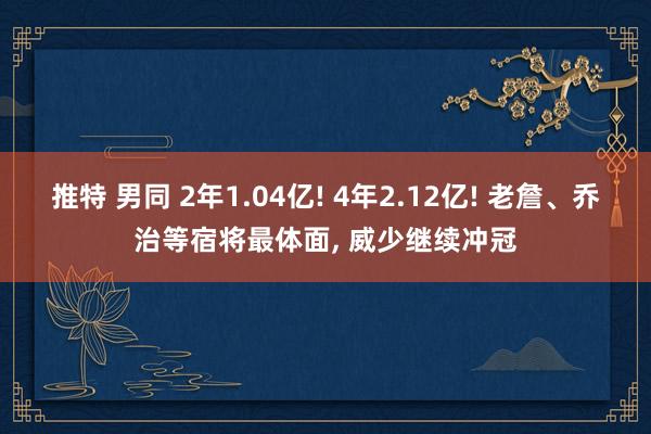 推特 男同 2年1.04亿! 4年2.12亿! 老詹、乔治等宿将最体面， 威少继续冲冠