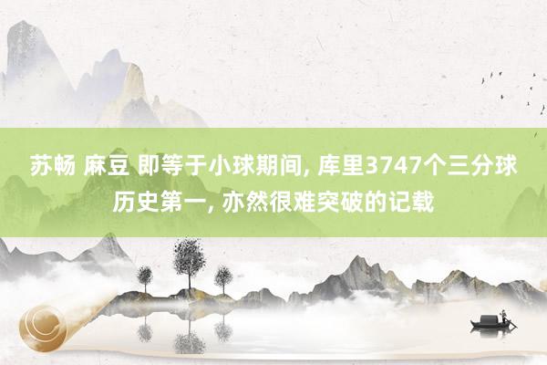 苏畅 麻豆 即等于小球期间， 库里3747个三分球历史第一， 亦然很难突破的记载