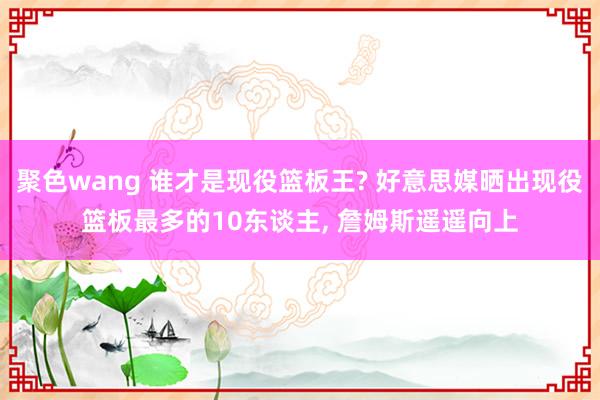 聚色wang 谁才是现役篮板王? 好意思媒晒出现役篮板最多的10东谈主， 詹姆斯遥遥向上