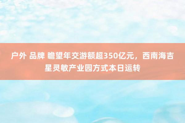 户外 品牌 瞻望年交游额超350亿元，西南海吉星灵敏产业园方式本日运转