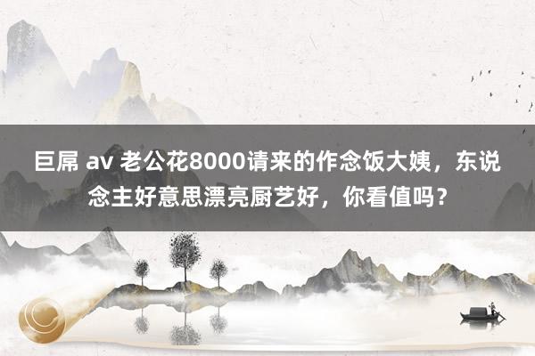 巨屌 av 老公花8000请来的作念饭大姨，东说念主好意思漂亮厨艺好，你看值吗？