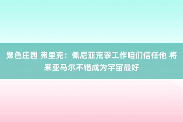 聚色庄园 弗里克：佩尼亚荒谬工作咱们信任他 将来亚马尔不错成为宇宙最好