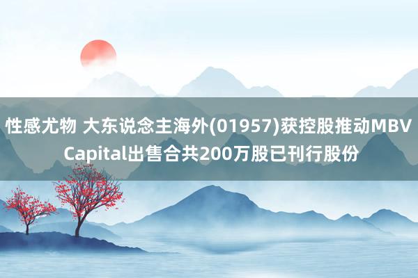 性感尤物 大东说念主海外(01957)获控股推动MBV Capital出售合共200万股已刊行股份