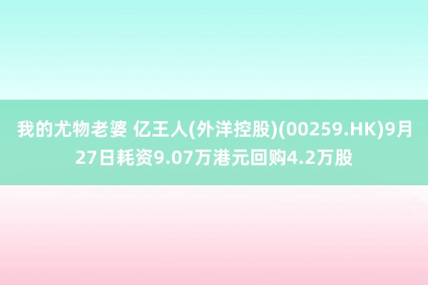 我的尤物老婆 亿王人(外洋控股)(00259.HK)9月27日耗资9.07万港元回购4.2万股