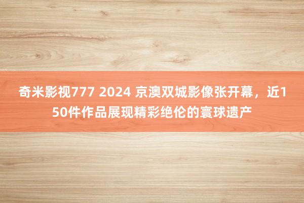 奇米影视777 2024 京澳双城影像张开幕，近150件作品展现精彩绝伦的寰球遗产