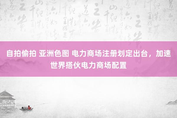 自拍偷拍 亚洲色图 电力商场注册划定出台，加速世界搭伙电力商场配置