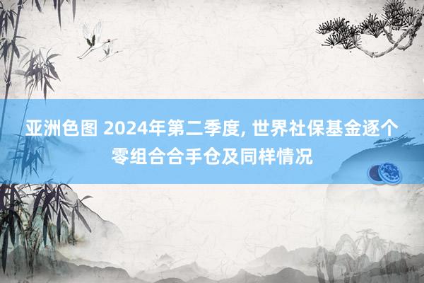 亚洲色图 2024年第二季度， 世界社保基金逐个零组合合手仓及同样情况