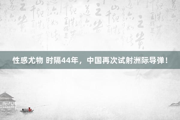 性感尤物 时隔44年，中国再次试射洲际导弹！