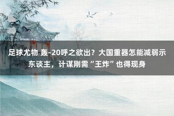 足球尤物 轰-20呼之欲出？大国重器怎能减弱示东谈主，计谋刚需“王炸”也得现身