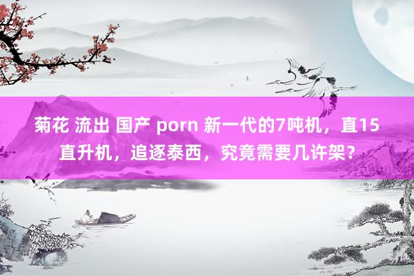 菊花 流出 国产 porn 新一代的7吨机，直15直升机，追逐泰西，究竟需要几许架？