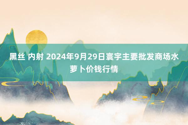 黑丝 内射 2024年9月29日寰宇主要批发商场水萝卜价钱行情