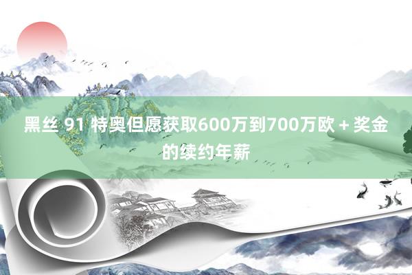 黑丝 91 特奥但愿获取600万到700万欧＋奖金的续约年薪