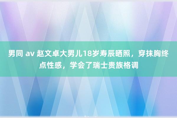 男同 av 赵文卓大男儿18岁寿辰晒照，穿抹胸终点性感，学会了瑞士贵族格调