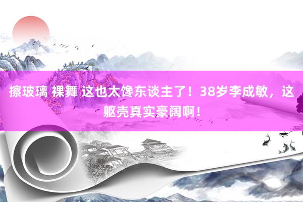 擦玻璃 裸舞 这也太馋东谈主了！38岁李成敏，这躯壳真实豪阔啊！