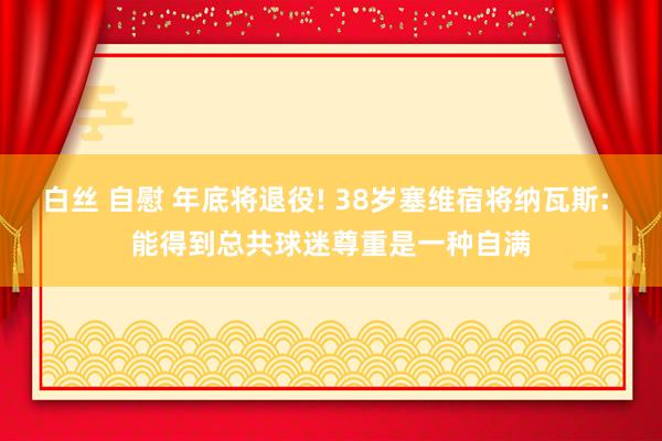 白丝 自慰 年底将退役! 38岁塞维宿将纳瓦斯: 能得到总共球迷尊重是一种自满