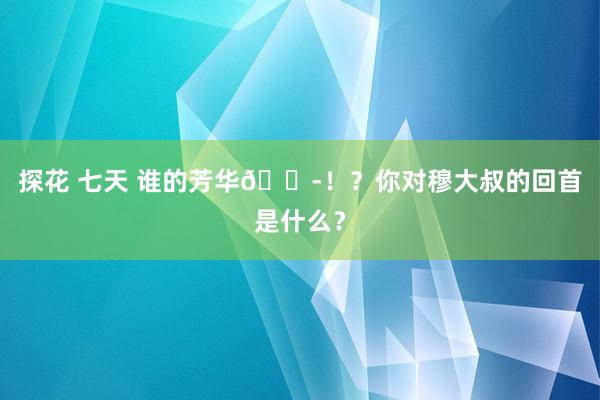 探花 七天 谁的芳华😭！？你对穆大叔的回首是什么？