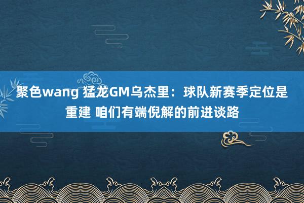 聚色wang 猛龙GM乌杰里：球队新赛季定位是重建 咱们有端倪解的前进谈路