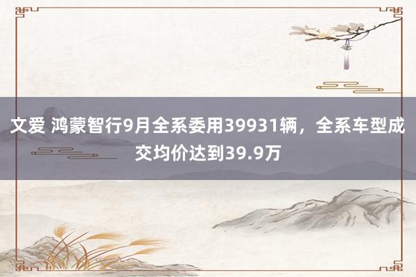 文爱 鸿蒙智行9月全系委用39931辆，全系车型成交均价达到39.9万