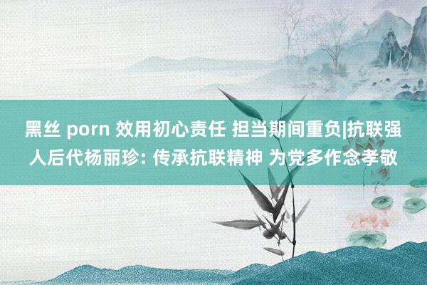 黑丝 porn 效用初心责任 担当期间重负|抗联强人后代杨丽珍: 传承抗联精神 为党多作念孝敬