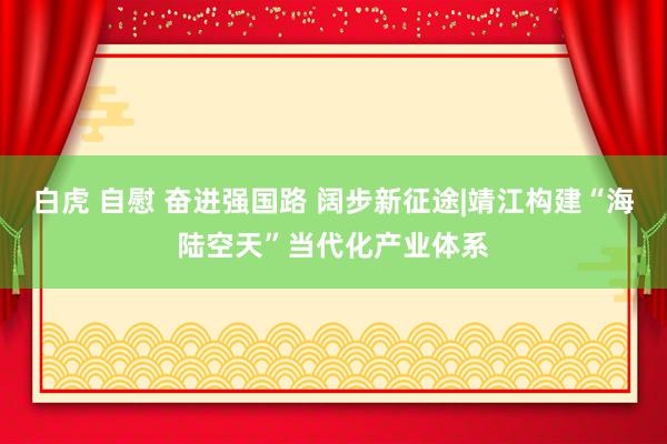 白虎 自慰 奋进强国路 阔步新征途|靖江构建“海陆空天”当代化产业体系