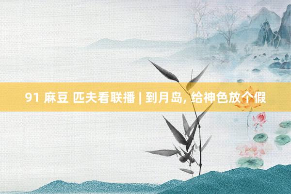 91 麻豆 匹夫看联播 | 到月岛， 给神色放个假