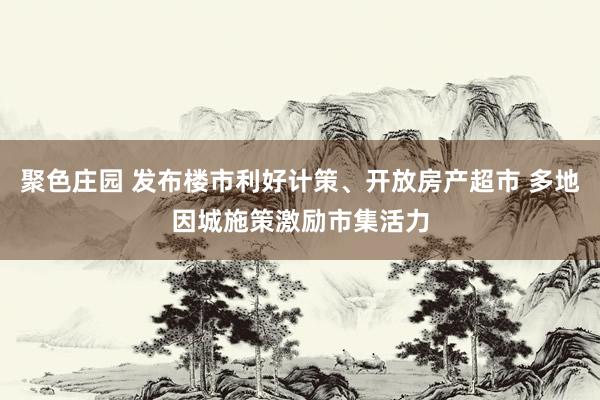 聚色庄园 发布楼市利好计策、开放房产超市 多地因城施策激励市集活力