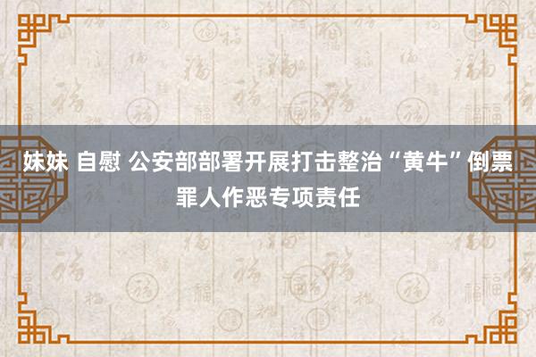 妹妹 自慰 公安部部署开展打击整治“黄牛”倒票罪人作恶专项责任