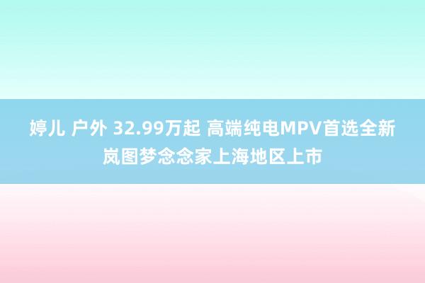 婷儿 户外 32.99万起 高端纯电MPV首选全新岚图梦念念家上海地区上市